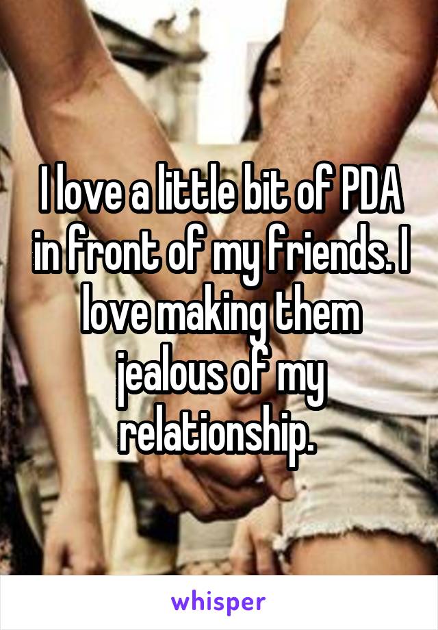 I love a little bit of PDA in front of my friends. I love making them jealous of my relationship. 