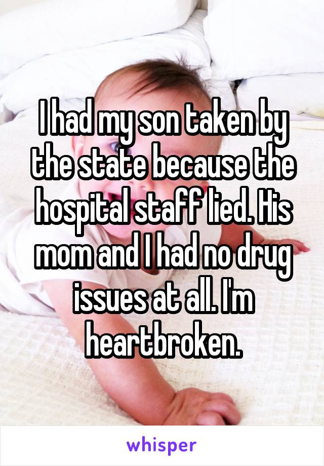 I had my son taken by the state because the hospital staff lied. His mom and I had no drug issues at all. I'm heartbroken.