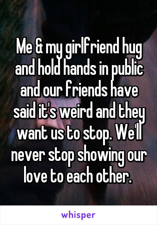 Me & my girlfriend hug and hold hands in public and our friends have said it's weird and they want us to stop. We'll never stop showing our love to each other. 