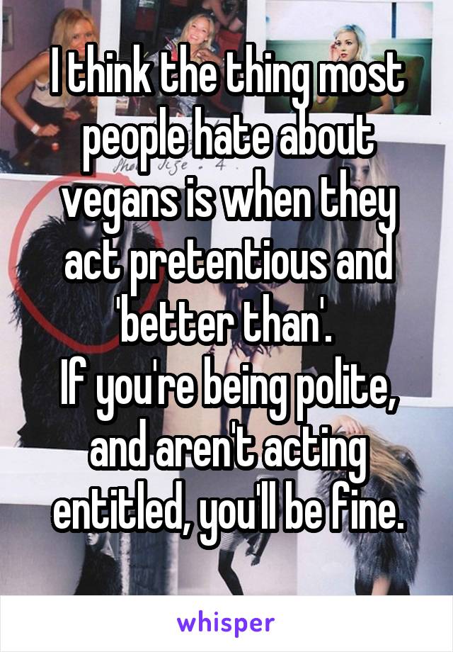 I think the thing most people hate about vegans is when they act pretentious and 'better than'. 
If you're being polite, and aren't acting entitled, you'll be fine.
