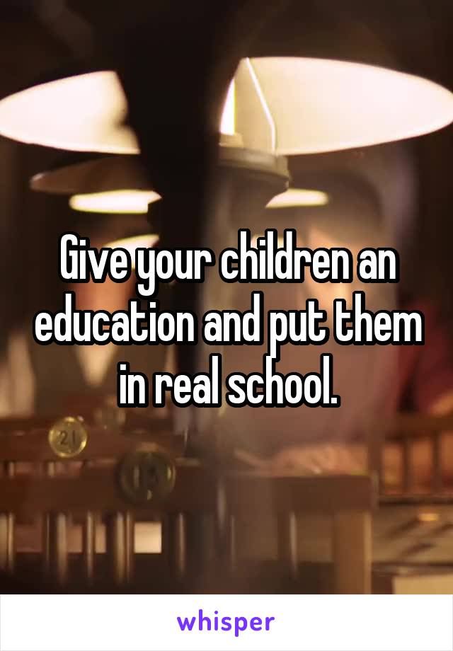 Give your children an education and put them in real school.