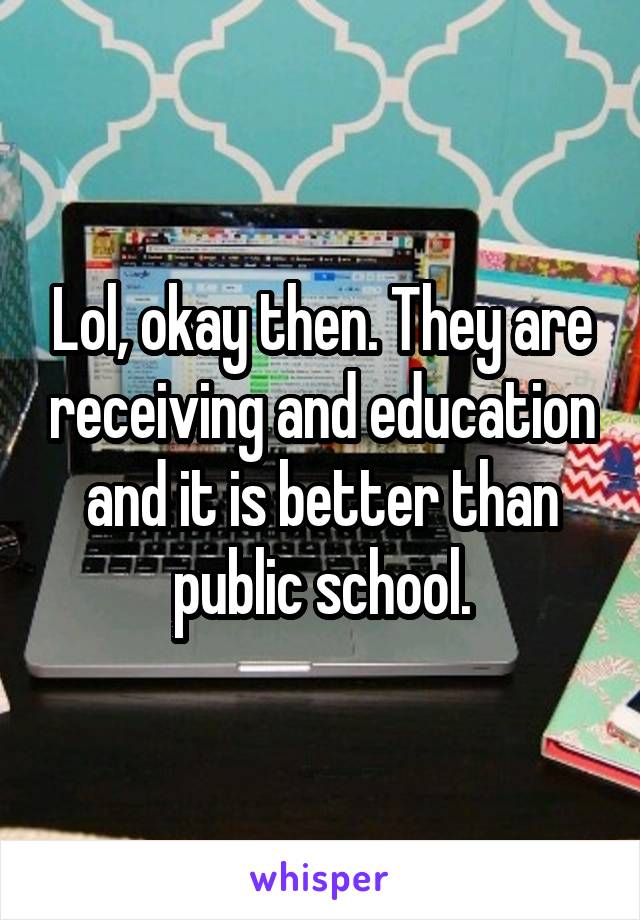 Lol, okay then. They are receiving and education and it is better than public school.