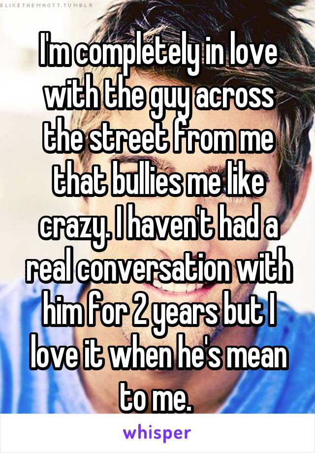 I'm completely in love with the guy across the street from me that bullies me like crazy. I haven't had a real conversation with him for 2 years but I love it when he's mean to me. 
