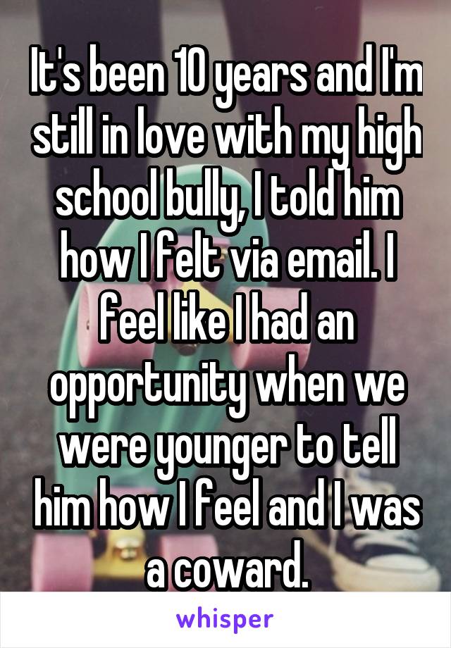 It's been 10 years and I'm still in love with my high school bully, I told him how I felt via email. I feel like I had an opportunity when we were younger to tell him how I feel and I was a coward.