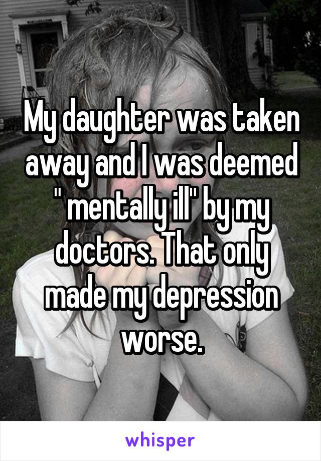 My daughter was taken away and I was deemed " mentally ill" by my doctors. That only made my depression worse.