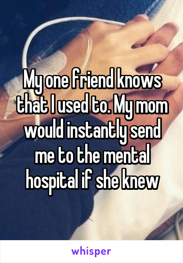 My one friend knows that I used to. My mom would instantly send me to the mental hospital if she knew