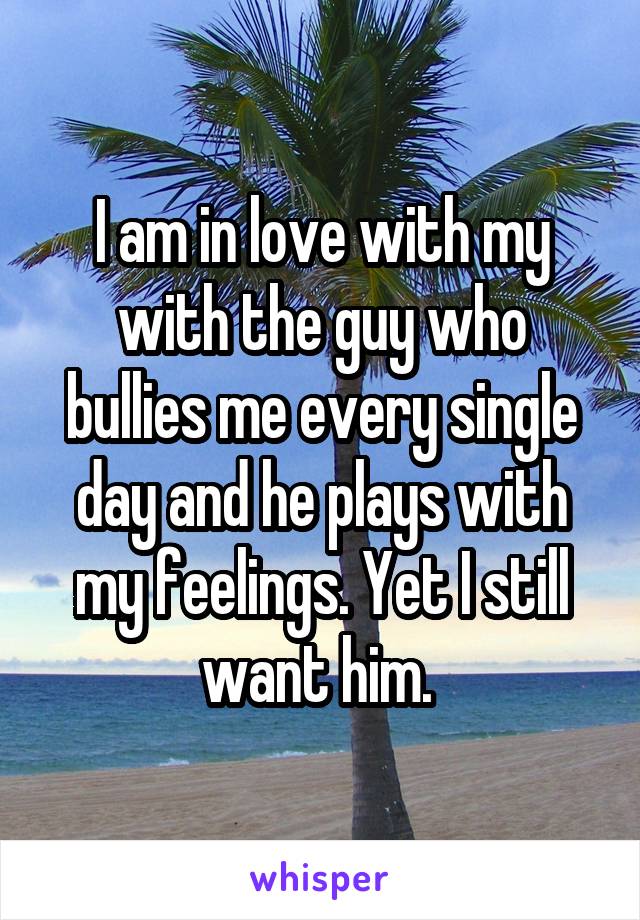 I am in love with my with the guy who bullies me every single day and he plays with my feelings. Yet I still want him. 