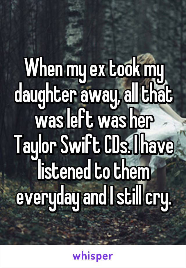 When my ex took my daughter away, all that was left was her Taylor Swift CDs. I have listened to them everyday and I still cry.
