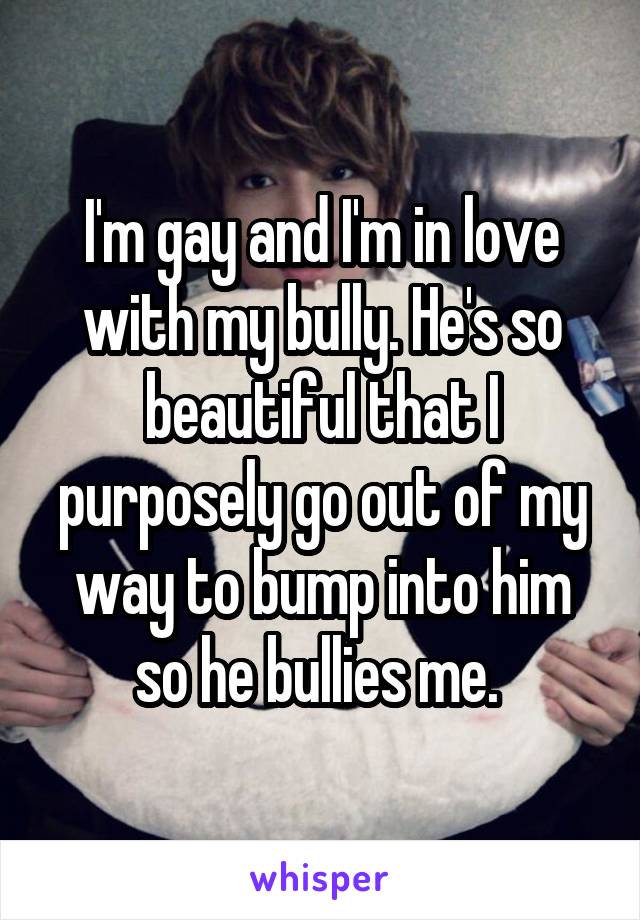 I'm gay and I'm in love with my bully. He's so beautiful that I purposely go out of my way to bump into him so he bullies me. 