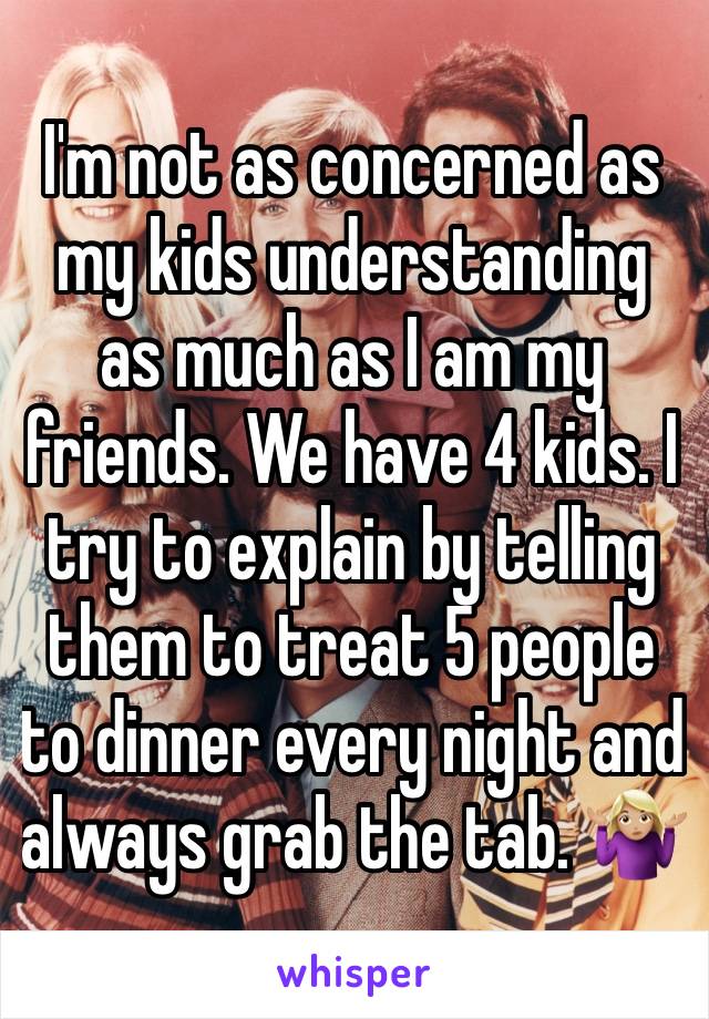 I'm not as concerned as my kids understanding as much as I am my friends. We have 4 kids. I try to explain by telling them to treat 5 people to dinner every night and always grab the tab. 🤷🏼‍♀️