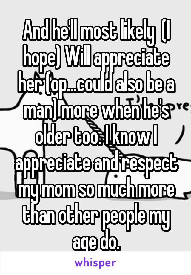 And he'll most likely  (I hope) Will appreciate her (op...could also be a man) more when he's older too. I know I appreciate and respect my mom so much more than other people my age do.