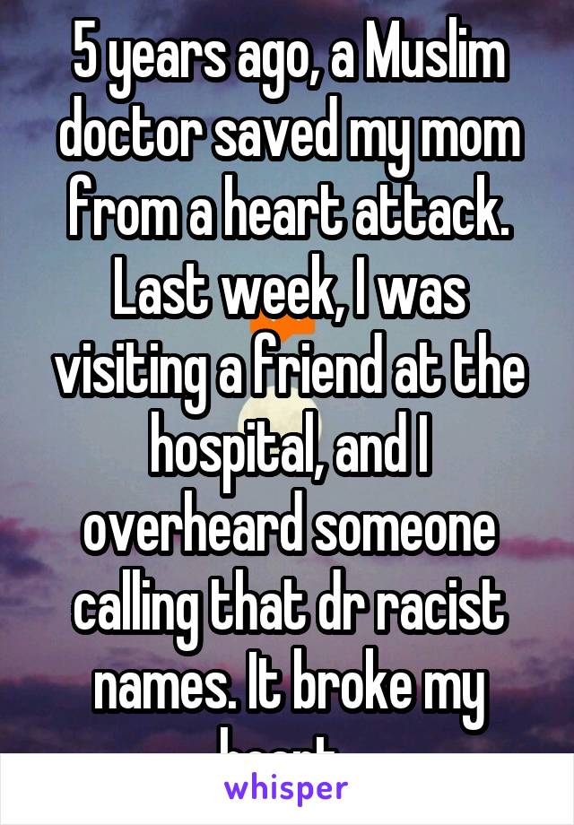 5 years ago, a Muslim doctor saved my mom from a heart attack. Last week, I was visiting a friend at the hospital, and I overheard someone calling that dr racist names. It broke my heart. 