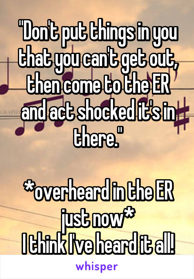 "Don't put things in you that you can't get out, then come to the ER and act shocked it's in there."

*overheard in the ER just now*
I think I've heard it all!