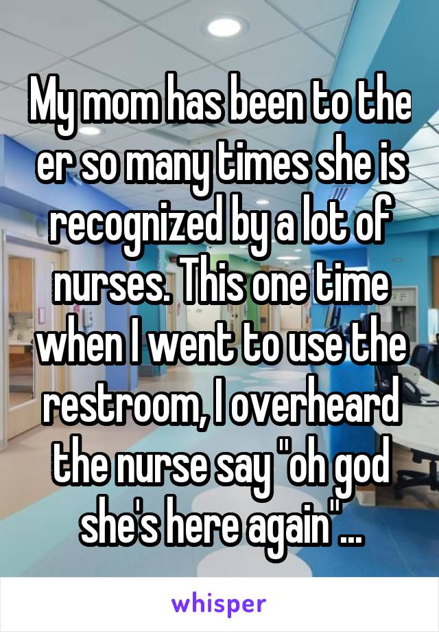 My mom has been to the er so many times she is recognized by a lot of nurses. This one time when I went to use the restroom, I overheard the nurse say "oh god she's here again"...