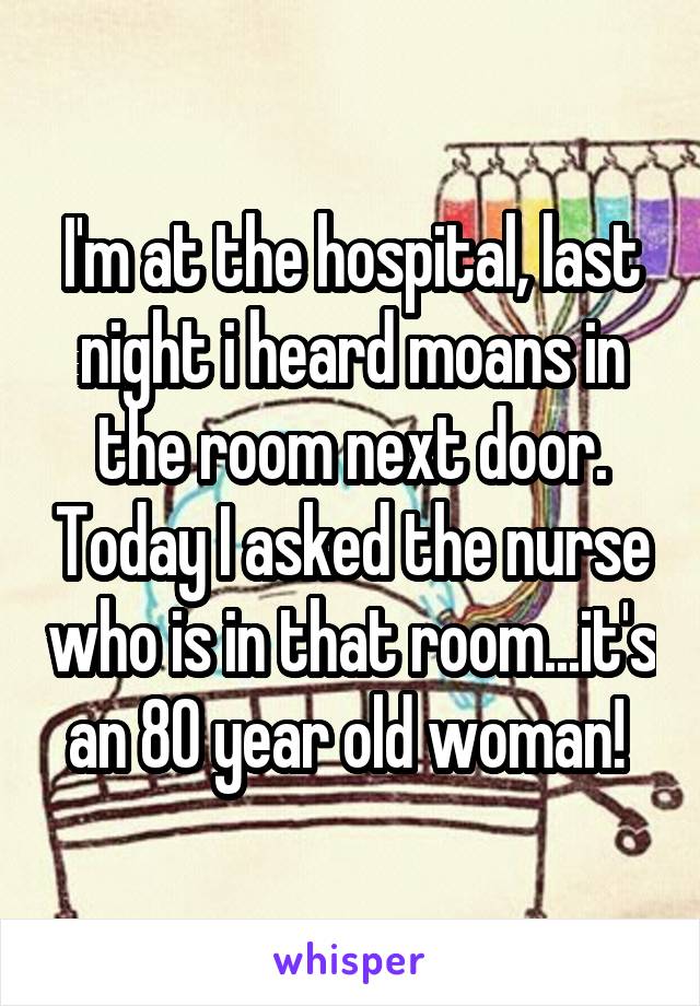I'm at the hospital, last night i heard moans in the room next door. Today I asked the nurse who is in that room...it's an 80 year old woman! 