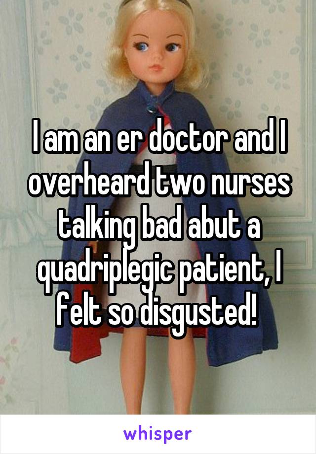 I am an er doctor and I overheard two nurses talking bad abut a quadriplegic patient, I felt so disgusted! 