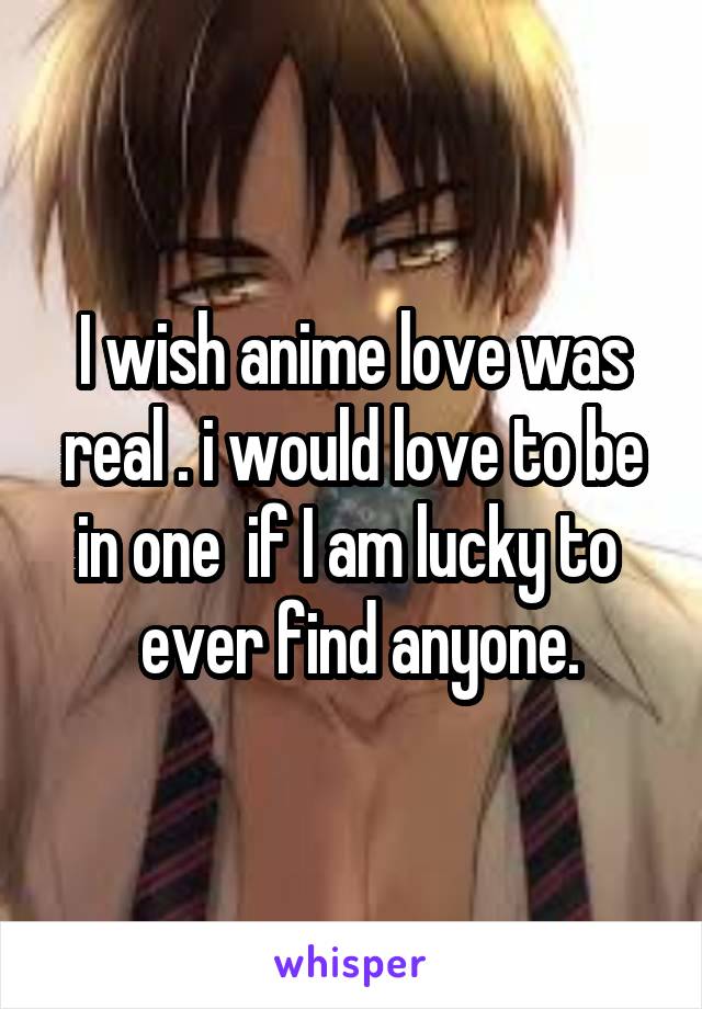 I wish anime love was real . i would love to be in one  if I am lucky to 
 ever find anyone.