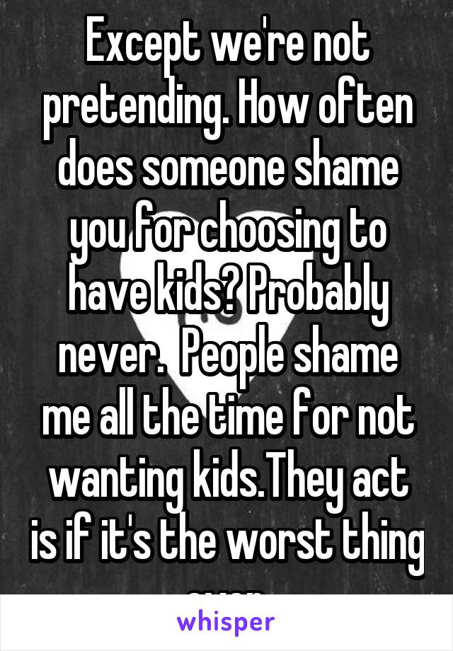 Except we're not pretending. How often does someone shame you for choosing to have kids? Probably never.  People shame me all the time for not wanting kids.They act is if it's the worst thing ever.