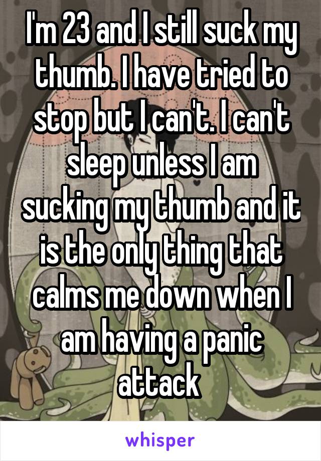 I'm 23 and I still suck my thumb. I have tried to stop but I can't. I can't sleep unless I am sucking my thumb and it is the only thing that calms me down when I am having a panic attack 
