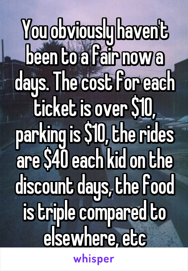 You obviously haven't been to a fair now a days. The cost for each ticket is over $10, parking is $10, the rides are $40 each kid on the discount days, the food is triple compared to elsewhere, etc