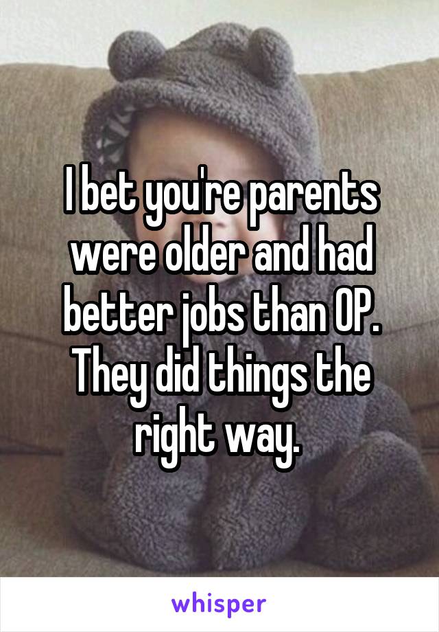 I bet you're parents were older and had better jobs than OP. They did things the right way. 