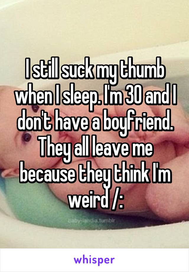 I still suck my thumb when I sleep. I'm 30 and I don't have a boyfriend. They all leave me because they think I'm weird /: