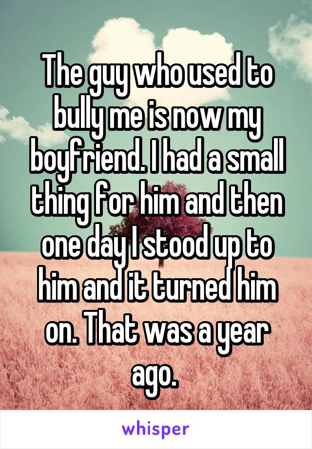 The guy who used to bully me is now my boyfriend. I had a small thing for him and then one day I stood up to him and it turned him on. That was a year ago. 