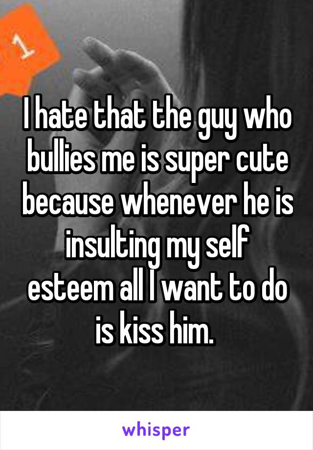 I hate that the guy who bullies me is super cute because whenever he is insulting my self esteem all I want to do is kiss him. 
