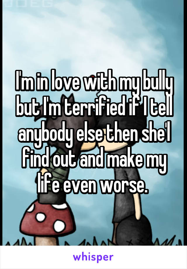 I'm in love with my bully but I'm terrified if I tell anybody else then she'l find out and make my life even worse. 