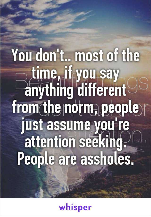 You don't.. most of the time, if you say anything different from the norm, people just assume you're attention seeking. People are assholes.