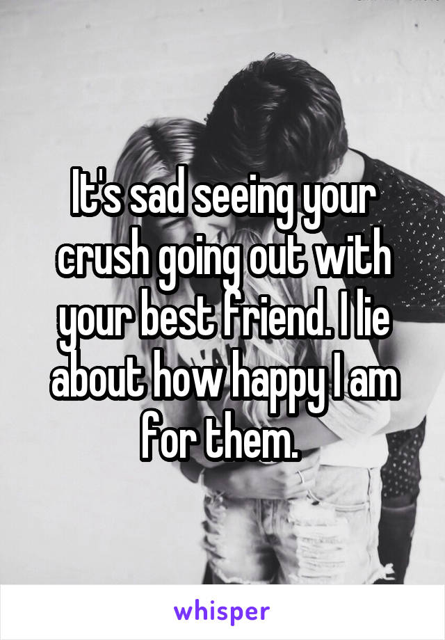 It's sad seeing your crush going out with your best friend. I lie about how happy I am for them. 