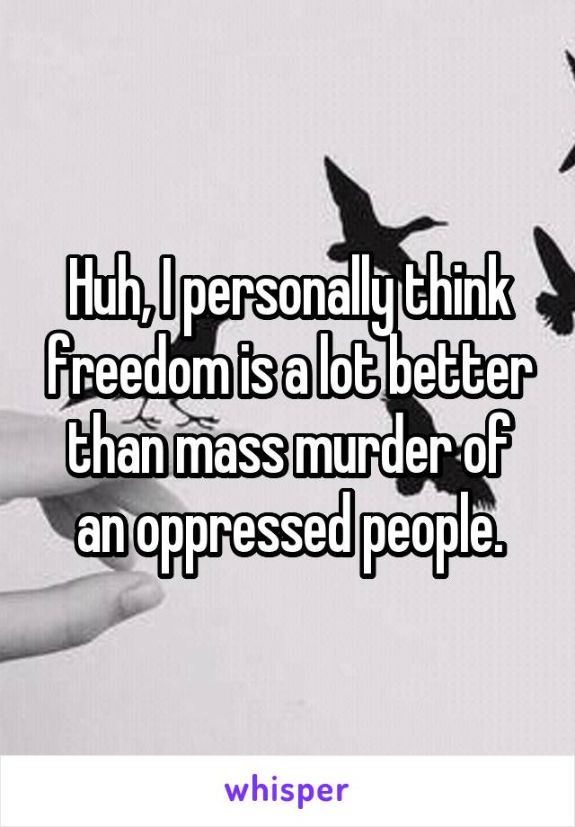 Huh, I personally think freedom is a lot better than mass murder of an oppressed people.
