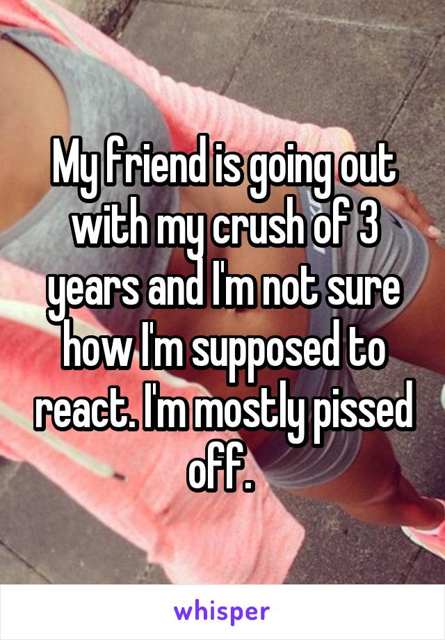 My friend is going out with my crush of 3 years and I'm not sure how I'm supposed to react. I'm mostly pissed off. 