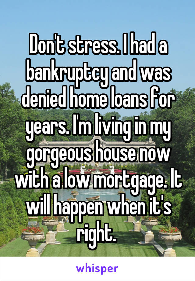 Don't stress. I had a bankruptcy and was denied home loans for years. I'm living in my gorgeous house now with a low mortgage. It will happen when it's right. 
