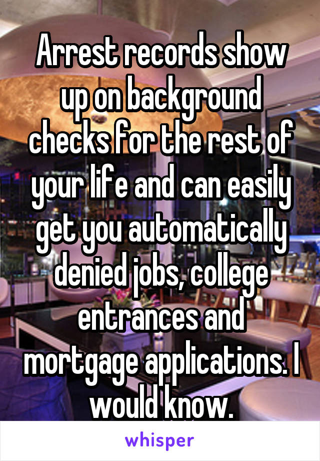 Arrest records show up on background checks for the rest of your life and can easily get you automatically denied jobs, college entrances and mortgage applications. I would know.