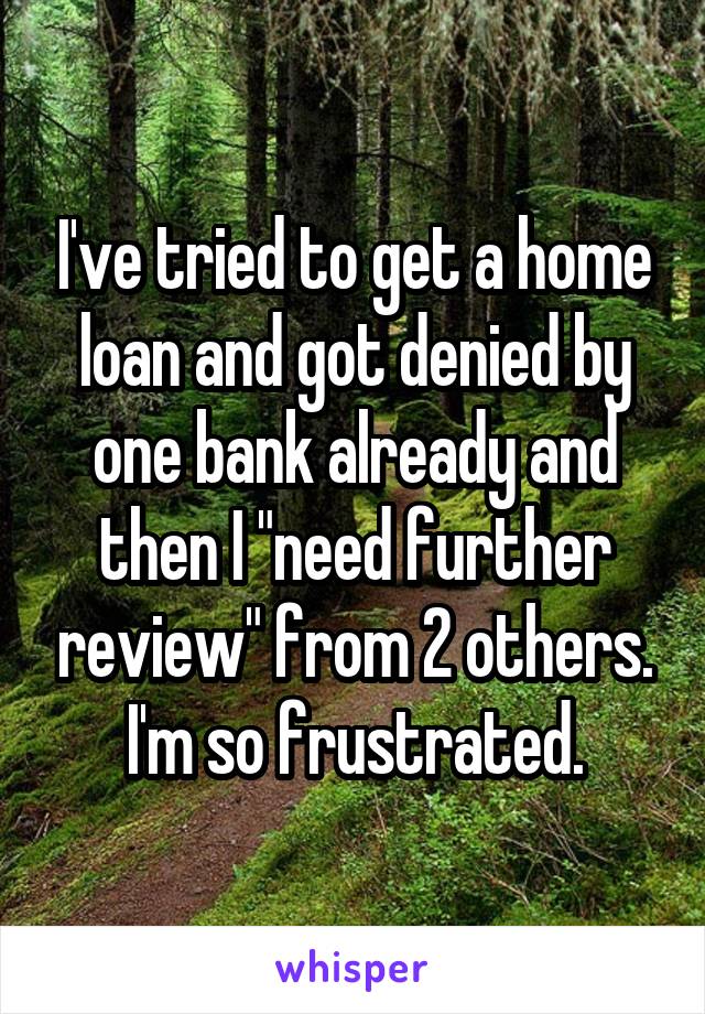 I've tried to get a home loan and got denied by one bank already and then I "need further review" from 2 others. I'm so frustrated.