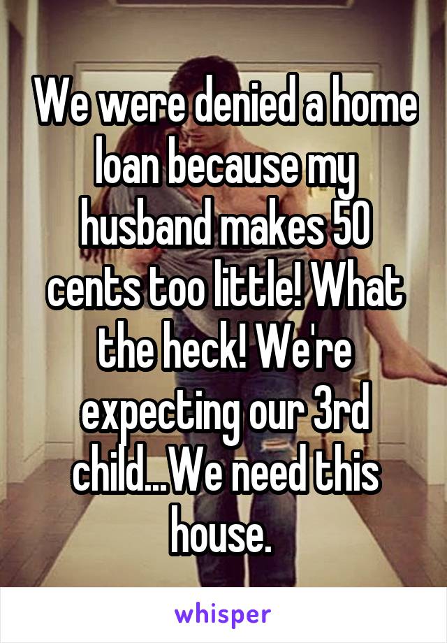We were denied a home loan because my husband makes 50 cents too little! What the heck! We're expecting our 3rd child...We need this house. 