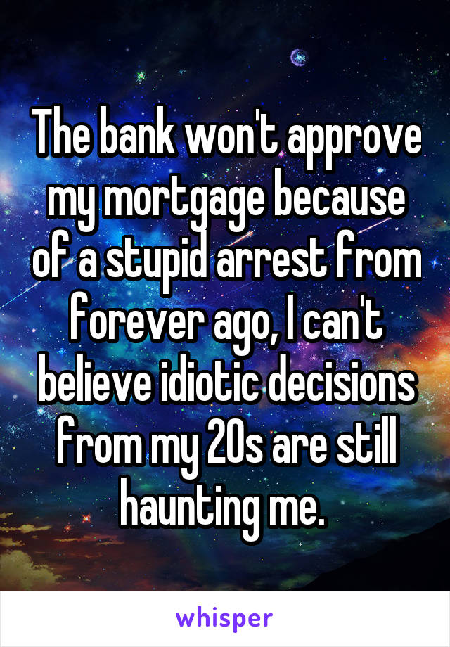 The bank won't approve my mortgage because of a stupid arrest from forever ago, I can't believe idiotic decisions from my 20s are still haunting me. 