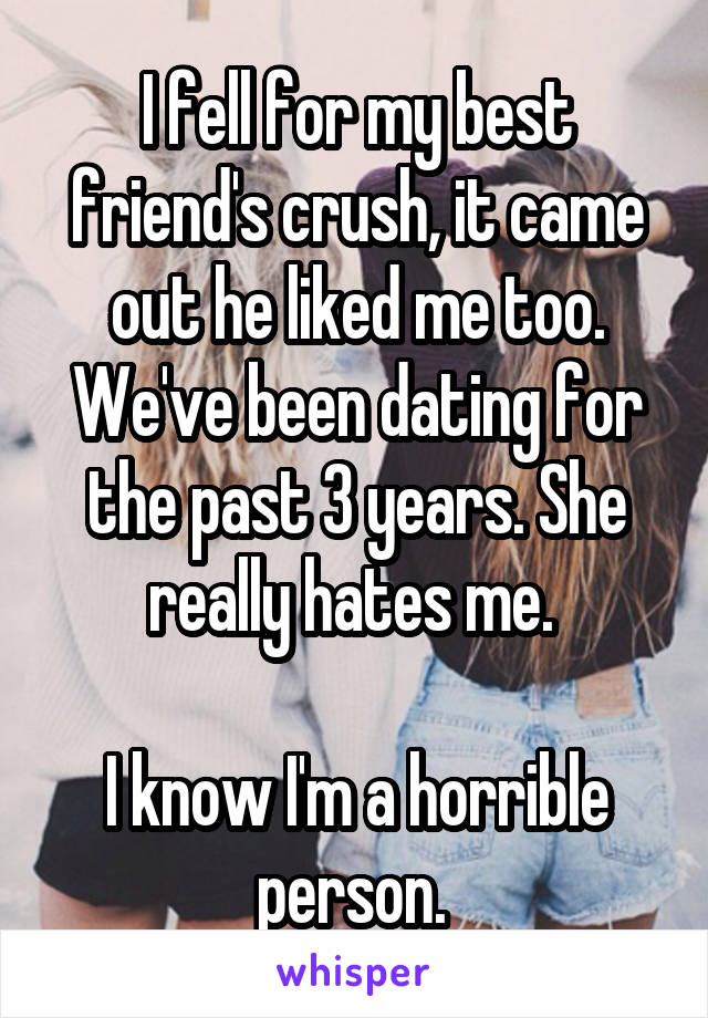 I fell for my best friend's crush, it came out he liked me too. We've been dating for the past 3 years. She really hates me. 

I know I'm a horrible person. 