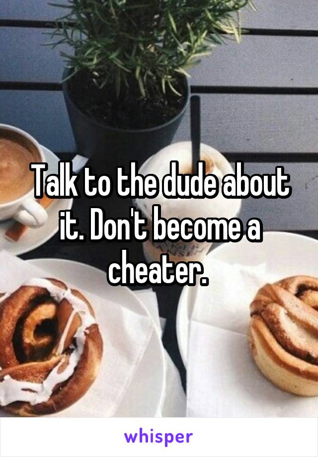 Talk to the dude about it. Don't become a cheater. 