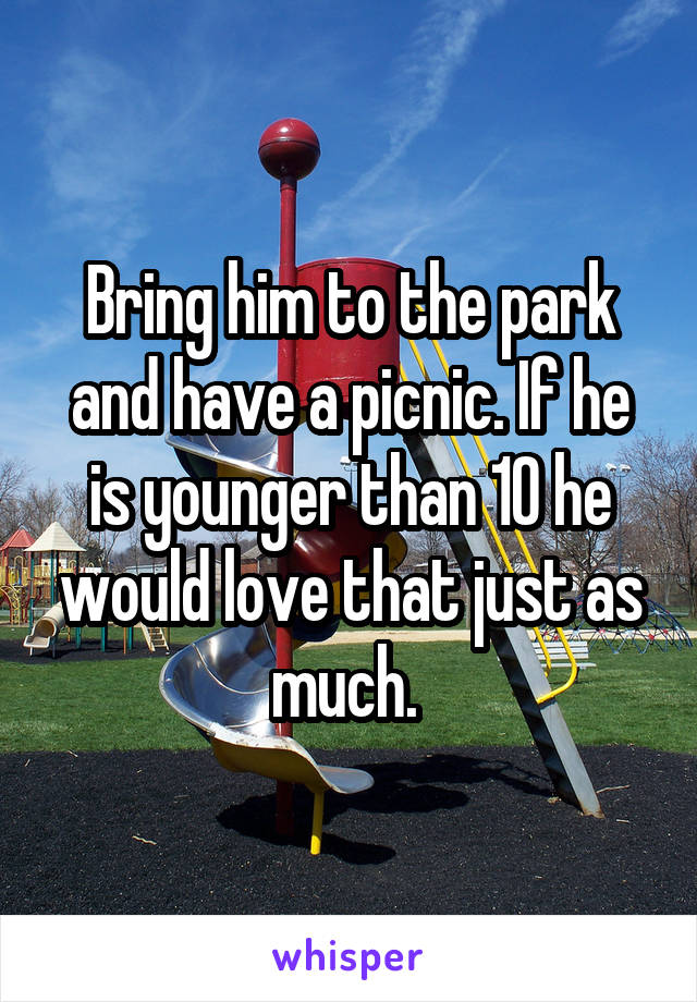 Bring him to the park and have a picnic. If he is younger than 10 he would love that just as much. 