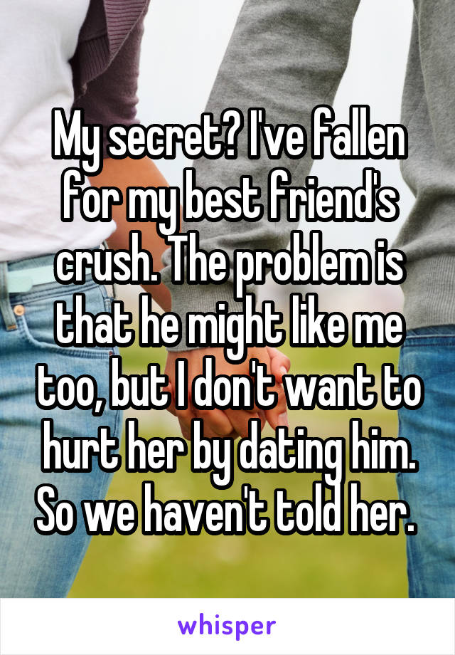 My secret? I've fallen for my best friend's crush. The problem is that he might like me too, but I don't want to hurt her by dating him. So we haven't told her. 