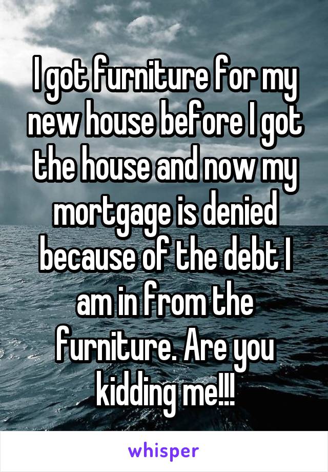 I got furniture for my new house before I got the house and now my mortgage is denied because of the debt I am in from the furniture. Are you kidding me!!!
