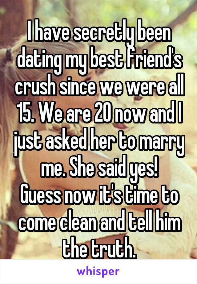 I have secretly been dating my best friend's crush since we were all 15. We are 20 now and I just asked her to marry me. She said yes!
Guess now it's time to come clean and tell him the truth.