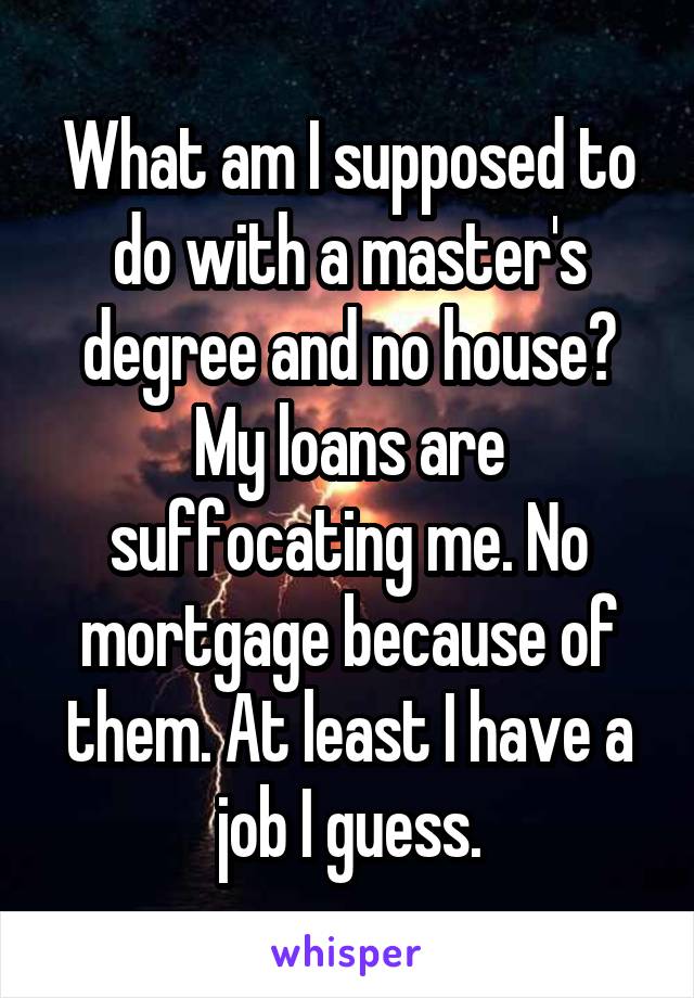 What am I supposed to do with a master's degree and no house? My loans are suffocating me. No mortgage because of them. At least I have a job I guess.