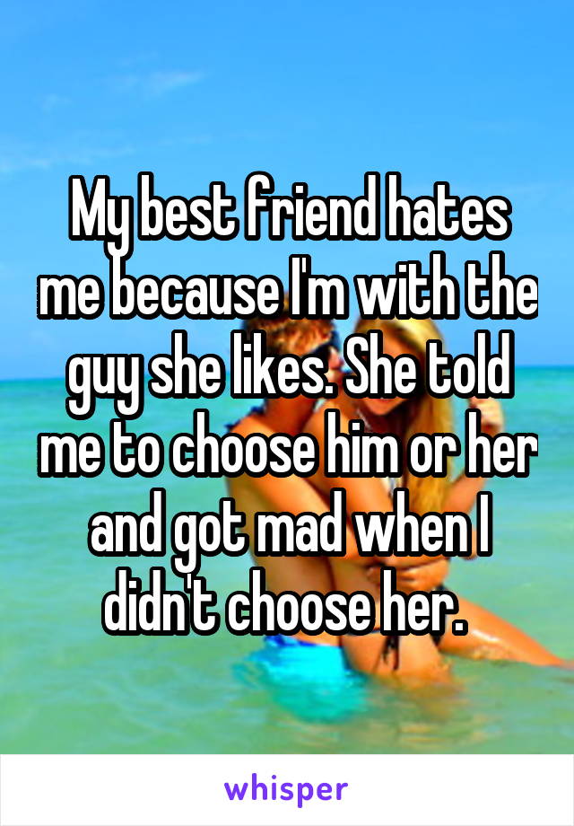 My best friend hates me because I'm with the guy she likes. She told me to choose him or her and got mad when I didn't choose her. 