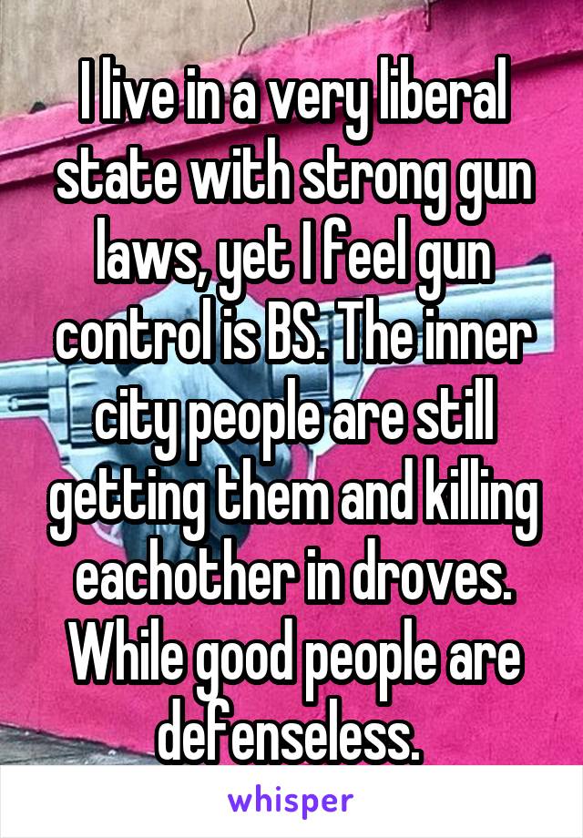 I live in a very liberal state with strong gun laws, yet I feel gun control is BS. The inner city people are still getting them and killing eachother in droves. While good people are defenseless. 