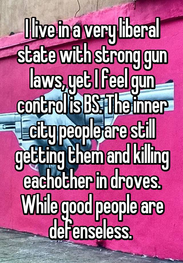 I live in a very liberal state with strong gun laws, yet I feel gun control is BS. The inner city people are still getting them and killing eachother in droves. While good people are defenseless. 