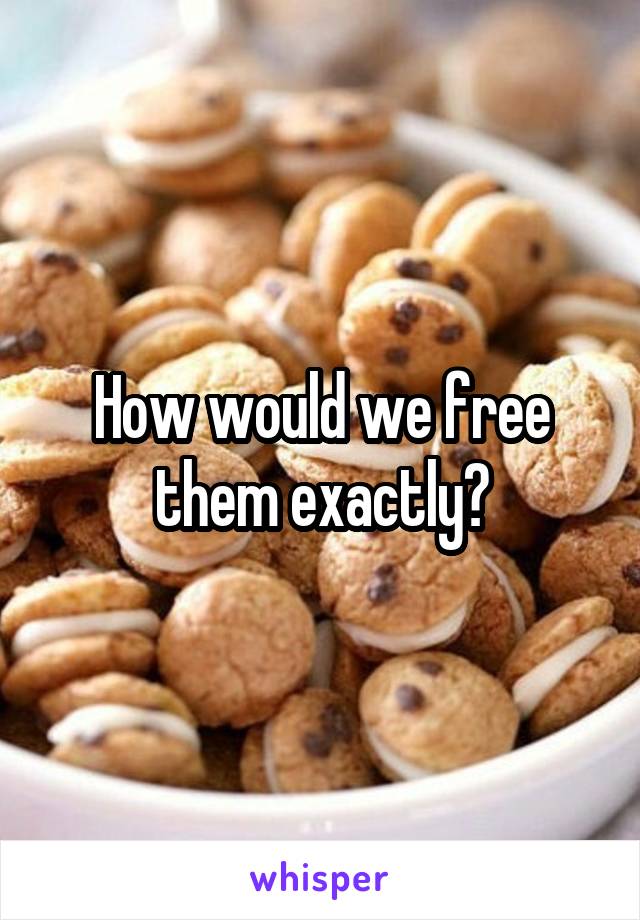 How would we free them exactly?