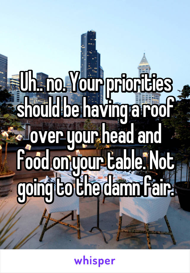 Uh.. no. Your priorities should be having a roof over your head and food on your table. Not going to the damn fair.